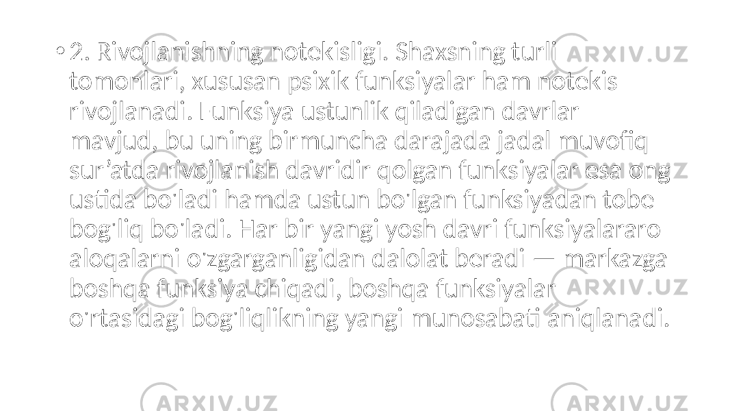 • 2. Rivojlanishning notekisligi. Shaxsning turli tomonlari, xususan psixik funksiyalar ham notekis rivojlanadi. Funksiya ustunlik qiladigan davrlar mavjud, bu uning birmuncha darajada jadal muvofiq sur’atda rivojlanish davridir qolgan funksiyalar esa ong ustida bo&#39;ladi hamda ustun bo&#39;lgan funksiyadan tobe bog&#39;liq bo&#39;ladi. Har bir yangi yosh davri funksiyalararo aloqalarni o&#39;zgarganligidan dalolat beradi — markazga boshqa funksiya chiqadi, boshqa funksiyalar o&#39;rtasidagi bog&#39;liqlikning yangi munosabati aniqlanadi. 