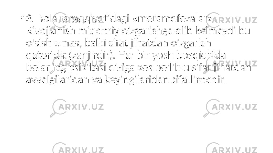 • 3. Bola taraqqiyotidagi «metamofozalar». Rivojlanish miqdoriy o&#39;zgarishga olib kelmaydi bu o&#39;sish emas, balki sifat jihatdan o&#39;zgarish qatoridir (zanjirdir). Har bir yosh bosqichida bolaning psixikasi o&#39;ziga xos bo&#39;lib u sifat jihatdan avvalgilaridan va keyingilaridan sifatliroqdir . 