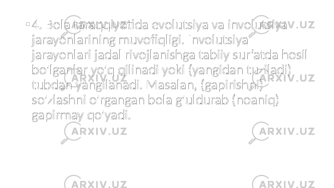 • 4. Bola taraqqiyotida evolutsiya va involutsiya jarayonlarining muvofiqligi. Involutsiya jarayonlari jadal rivojlanishga tabiiy sur’atda hosil bo&#39;lganlar yo&#39;q qilinadi yoki (yangidan tuziladi) tubdan yangilanadi. Masalan, (gapirishni) so&#39;zlashni o&#39;rgangan bola g&#39;uldurab (noaniq) gapirmay qo&#39;yadi. 