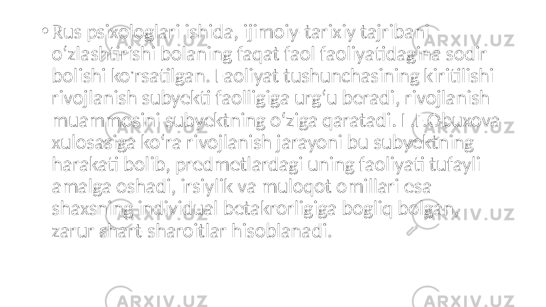 • Rus psixologlari ishida, ijimoiy-tarixiy tajribani o‘zlashtirishi bolaning faqat faol faoliyatidagina sodir bolishi ko&#39;rsatilgan. Faoliyat tushunchasining kiritilishi rivojlanish subyekti faolligiga urg‘u beradi, rivojlanish muammosini subyektning o‘ziga qaratadi. L.F.Obuxova xulosasiga ko‘ra rivojlanish jarayoni bu subyektning harakati bolib, predmetlardagi uning faoliyati tufayli amalga oshadi, irsiylik va muloqot omillari esa shaxsning individual betakrorligiga bogliq bolgan, zarur shart-sharoitlar hisoblanadi. 