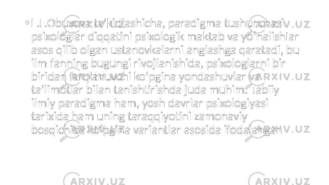 • L.F.Obuxova ta’kidlashicha, paradigma tushunchasi psixologlar diqqatini psixologik maktab va yo‘nalishIar asos qilib olgan ustanovkalarni anglashga qaratadi, bu ilm-fanning bugungi rivojlanishida, psixologlarni bir- biridan farqlanuvchi ko‘pgina yondashuvlar va ta’limotlar bilan tanishtirishda juda muhim. Tabiiy- ilmiy paradigma ham, yosh davrlar psixologiyasi tarixida ham uning taraqqiyotini zamonaviy bosqichida ko‘pgina variantlar asosida ifodalangan 