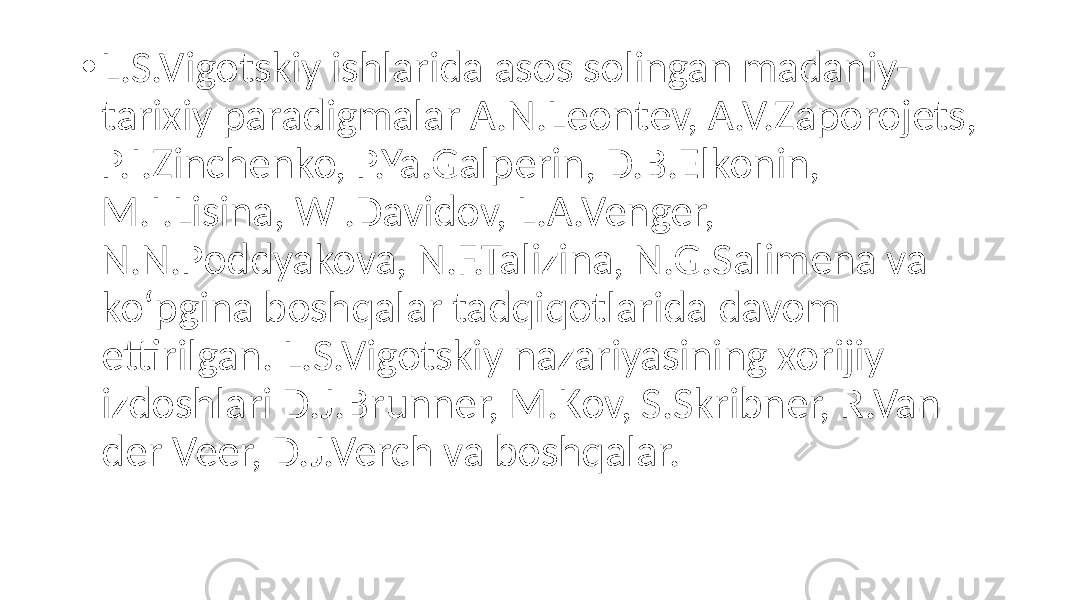 • L.S.Vigotskiy ishlarida asos solingan madaniy- tarixiy paradigmalar A.N.Leontev, A.V.Zaporojets, P.I.Zinchenko, P.Ya.Galperin, D.B.Elkonin, M.I.Lisina, W .Davidov, L.A.Venger, N.N.Poddyakova, N.F.Talizina, N.G.Salimena va ko‘pgina boshqalar tadqiqotlarida davom ettirilgan. L.S.Vigotskiy nazariyasining xorijiy izdoshlari D.J.Brunner, M.Kov, S.Skribner, R.Van der Veer, D.J.Verch va boshqalar. 