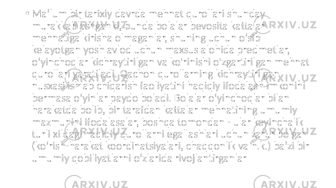 • Ma’lum bir tarixiy davrda mehnat qurollari shunday murakkablashganki, bunda bolalar bevosita kattalar mehnatiga kirisha olmaganlar, shuning uchun o‘sib kelayotgan yosh avlod uchun maxsus alohida predmetlar, o‘yinchoqlar kichraytirilgan va ko&#39;rinishi o&#39;zgartirilgan mehnat qurollari yaratiladi. Qachon qurollarning kichraytirilgan nusxasi ishlab chiqarish faoliyatini haqiqiy ifodalash imkonini bermasa o‘yinlar paydo boladi. Bolalar o‘yinchoqlar bilan harakatda bolib, bir tarafdan kattalar mehnatining umumiy mazmunini ifodalasalar, boshqa tomondan - ular keyinchalik turli xildagi haqiqiy qurollarni egallashlari uchun zarur bolgan (ko‘rish-harakat koordinatsiyalari, chaqqonlik va h.k.) ba’zi bir umumiy qobiliyatlarni o‘zlarida rivojlantirganlar 