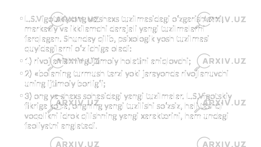 • L.S.Vigotskiy ong va shaxs tuzilmasidagi o‘zgarishlarni, markaziy va ikkilamchi darajali yangi tuzilmalarni farqlagan. Shunday qilib, psixologik yosh tuzilmasi quyidagilarni o‘z ichiga oladi: • 1) rivojlanishning ijtimoiy holatini aniqlovchi; • 2) «bolaning turmush tarzi yoki jarayonda rivojlanuvchi uning ijtimoiy borlig‘i; • 3) ong va shaxs sohasidagi yangi tuzilmalar. L.S.Vigotskiy fikriga ko‘ra, ongning yangi tuzilishi so‘zsiz, hali tashqi voqelikni idrok qilishning yangi xarakterini, ham undagi faoliyatni anglatadi . 