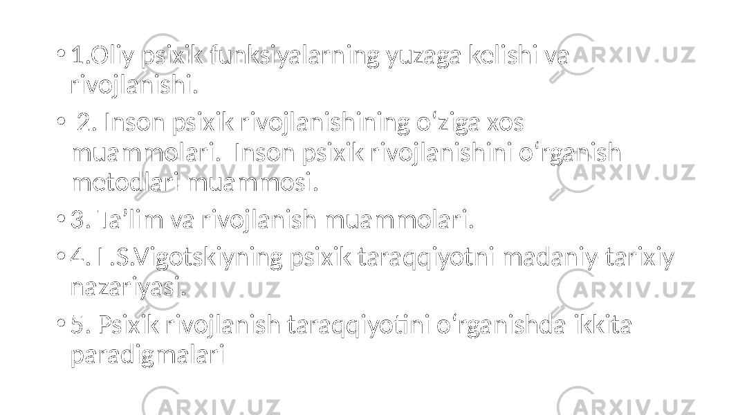 • 1.Oliy psixik funksiyalarning yuzaga kelishi va rivojlanishi. • 2. Inson psixik rivojlanishining o‘ziga xos muammolari. Inson psixik rivojlanishini o‘rganish metodlari muammosi. • 3. Ta’lim va rivojlanish muammolari. • 4. L.S.Vigotskiyning psixik taraqqiyotni madaniy-tarixiy nazariyasi. • 5. Psixik rivojlanish taraqqiyotini o‘rganishda ikkita paradigmalari 