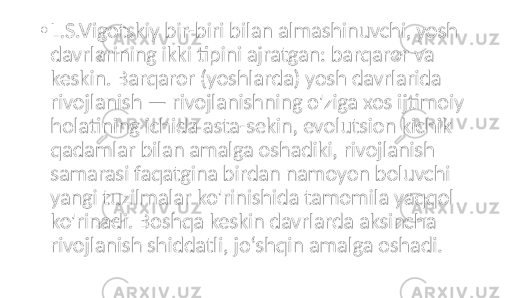 • L.S.Vigotskiy bir-biri bilan almashinuvchi, yosh davrlarining ikki tipini ajratgan: barqaror va keskin. Barqaror (yoshlarda) yosh davrlarida rivojlanish — rivojlanishning o&#39;ziga xos ijtimoiy holatining ichida asta-sekin, evolutsion kichik qadamlar bilan amalga oshadiki, rivojlanish samarasi faqatgina birdan namoyon boluvchi yangi tuzilmalar ko&#39;rinishida tamomila yaqqol ko&#39;rinadi. Boshqa keskin davrlarda aksincha rivojlanish shiddatli, jo‘shqin amalga oshadi. 