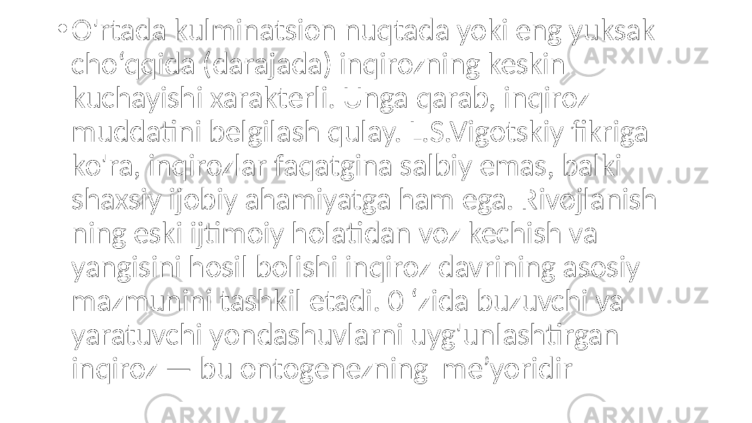 • O&#39;rtada kulminatsion nuqtada yoki eng yuksak cho‘qqida (darajada) inqirozning keskin kuchayishi xarakterli. Unga qarab, inqiroz muddatini belgilash qulay. L.S.Vigotskiy fikriga ko&#39;ra, inqirozlar faqatgina salbiy emas, balki shaxsiy ijobiy ahamiyatga ham ega. Rivojlanish ning eski ijtimoiy holatidan voz kechish va yangisini hosil bolishi inqiroz davrining asosiy mazmunini tashkil etadi. 0 ‘zida buzuvchi va yaratuvchi yondashuvlarni uyg&#39;unlashtirgan inqiroz — bu ontogenezning me’yoridir 