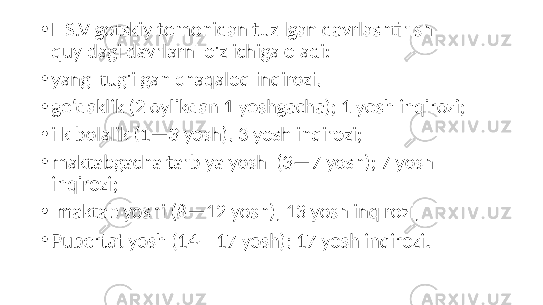 • L.S.Vigotskiy tomonidan tuzilgan davrlashtirish quyidagi davrlarni o&#39;z ichiga oladi: • yangi tug&#39;ilgan chaqaloq inqirozi; • go‘daklik (2 oylikdan 1 yoshgacha); 1 yosh inqirozi; • ilk bolalik (1—3 yosh); 3 yosh inqirozi; • maktabgacha tarbiya yoshi (3—7 yosh); 7 yosh inqirozi; • maktab yoshi (8—12 yosh); 13 yosh inqirozi; • Pubertat yosh (14—17 yosh); 17 yosh inqirozi . 