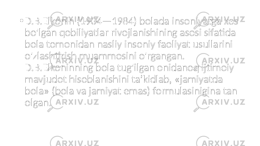 • D.B.Elkonin (1904—1984) bolada insoniyatga xos bo&#39;lgan qobiliyatlar rivojlanishining asosi sifatida bola tomonidan nasliy insoniy faoliyat usullarini o&#39;zlashtirish muammosini o&#39;rgangan. D.B.Elkoninning bola tug&#39;ilgan onidanoq ijtimoiy mavjudot hisoblanishini ta’kidlab, «jamiyatda bola» (bola va jamiyat emas) formulasinigina tan olgan. 