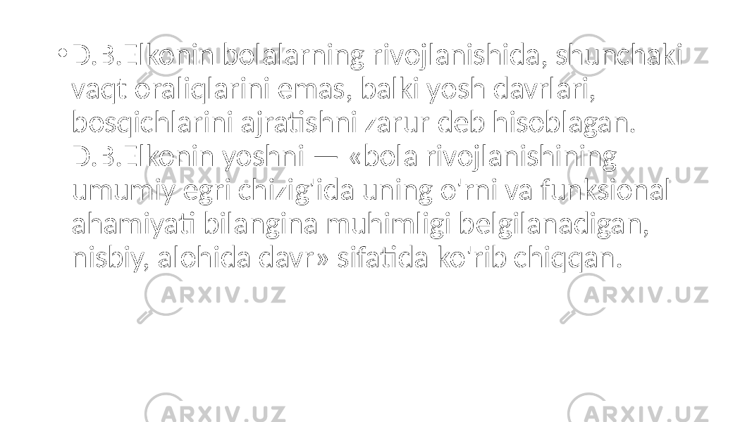 • D.B.Elkonin bolalarning rivojlanishida, shunchaki vaqt oraliqlarini emas, balki yosh davrlari, bosqichlarini ajratishni zarur deb hisoblagan. D.B.Elkonin yoshni — «bola rivojlanishining umumiy egri chizig&#39;ida uning o&#39;rni va funksional ahamiyati bilangina muhimligi belgilanadigan, nisbiy, alohida davr» sifatida ko&#39;rib chiqqan. 