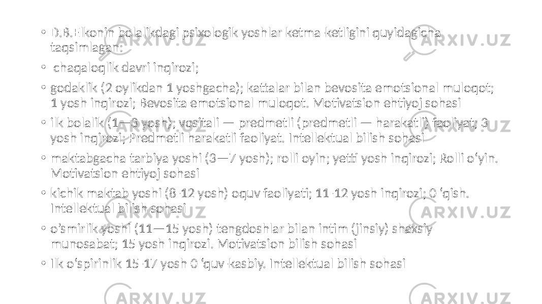 • D.B.Elkonin bolalikdagi psixologik yoshlar ketma-ketligini quyidagicha taqsimlagan: • chaqaloqlik davri inqirozi; • godaklik (2 oylikdan 1 yoshgacha); kattalar bilan bevosita emotsional muloqot; 1 yosh inqirozi; Bevosita emotsional muloqot. Motivatsion ehtiyoj sohasi • ilk bolalik (1—3 yosh); vositali — predmetli (predmetli — harakatli) faoliyat; 3 yosh inqirozi; Predmetli harakatli faoliyat. Intellektual bilish sohasi • maktabgacha tarbiya yoshi (3—7 yosh); rolli oyin; yetti yosh inqirozi; Rolli o‘yin. Motivatsion ehtiyoj sohasi • kichik maktab yoshi (8-12 yosh) oquv faoliyati; 11-12 yosh inqirozi; 0 ‘qish. Intellektual bilish sohasi • o’smirlik yoshi (11—15 yosh) tengdoshlar bilan intim (jinsiy) shaxsiy munosabat; 15 yosh inqirozi. Motivatsion bilish sohasi • Ilk o‘spirinlik 15-17 yosh 0 ‘quv-kasbiy. Intellektual bilish sohasi 