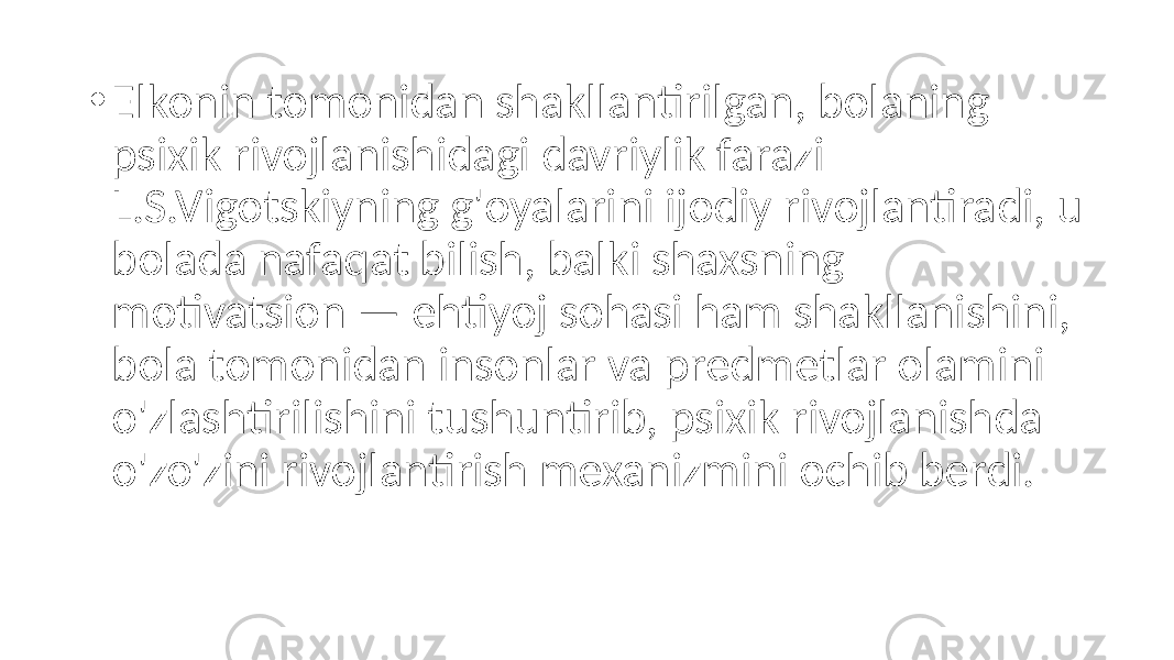 • Elkonin tomonidan shakllantirilgan, bolaning psixik rivojlanishidagi davriylik farazi L.S.Vigotskiyning g&#39;oyalarini ijodiy rivojlantiradi, u bolada nafaqat bilish, balki shaxsning motivatsion — ehtiyoj sohasi ham shakllanishini, bola tomonidan insonlar va predmetlar olamini o&#39;zlashtirilishini tushuntirib, psixik rivojlanishda o&#39;zo&#39;zini rivojlantirish mexanizmini ochib berdi. 