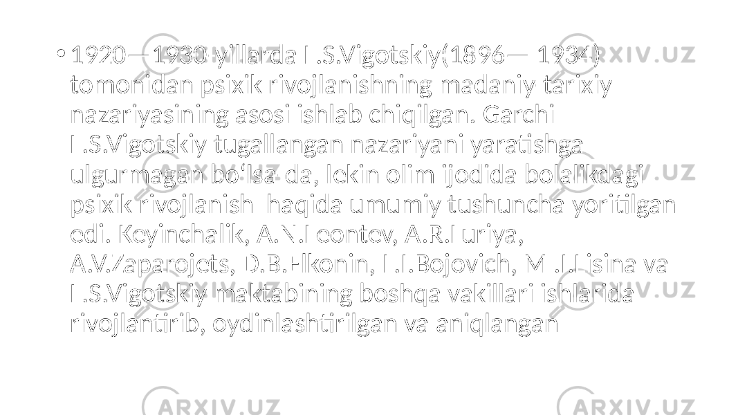 • 1920—1930-yillarda L.S.Vigotskiy(1896— 1934) tomonidan psixik rivojlanishning madaniy-tarixiy nazariyasining asosi ishlab chiqilgan. Garchi L.S.Vigotskiy tugallangan nazariyani yaratishga ulgurmagan bo‘lsa-da, lekin olim ijodida bolalikdagi psixik rivojlanish haqida umumiy tushuncha yoritilgan edi. Keyinchalik, A.N.Leontev, A.R.Luriya, A.V.Zaparojets, D.B.Elkonin, L.I.Bojovich, М .I.Lisina va L.S.Vigotskiy maktabining boshqa vakillari ishlarida rivojlantirib, oydinlashtirilgan va aniqlangan 