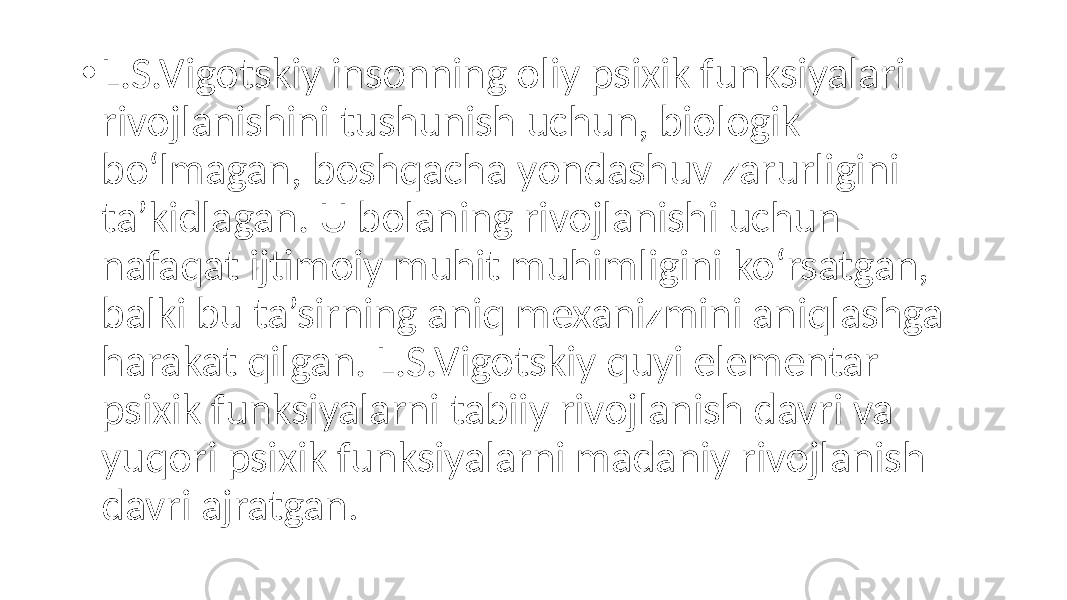 • L.S.Vigotskiy insonning oliy psixik funksiyalari rivojlanishini tushunish uchun, biologik bo‘lmagan, boshqacha yondashuv zarurligini ta’kidlagan. U bolaning rivojlanishi uchun nafaqat ijtimoiy muhit muhimligini ko‘rsatgan, balki bu ta’sirning aniq mexanizmini aniqlashga harakat qilgan. L.S.Vigotskiy quyi elementar psixik funksiyalarni tabiiy rivojlanish davri va yuqori psixik funksiyalarni madaniy rivojlanish davri ajratgan . 