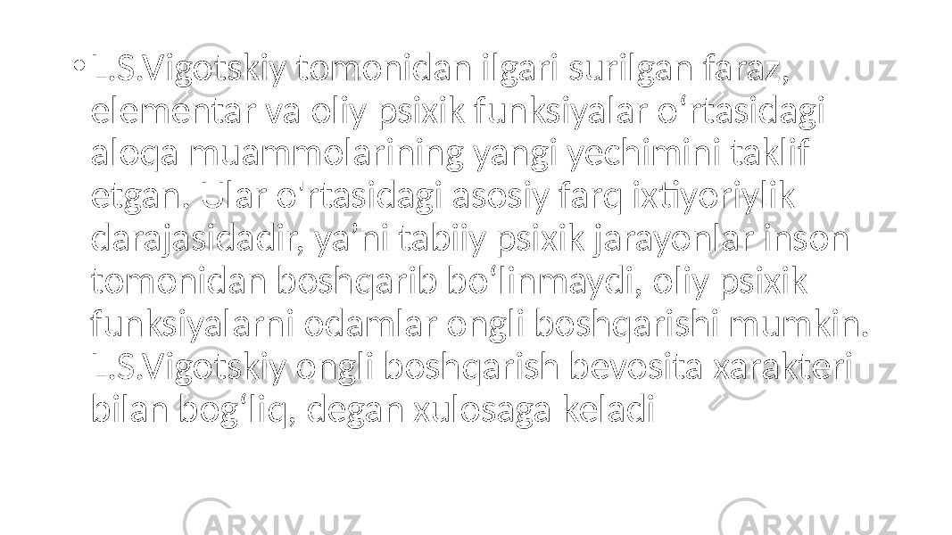 • L.S.Vigotskiy tomonidan ilgari surilgan faraz, elementar va oliy psixik funksiyalar o‘rtasidagi aloqa muammolarining yangi yechimini taklif etgan. Ular o&#39;rtasidagi asosiy farq ixtiyoriylik darajasidadir, ya’ni tabiiy psixik jarayonlar inson tomonidan boshqarib bo‘linmaydi, oliy psixik funksiyalarni odamlar ongli boshqarishi mumkin. L.S.Vigotskiy ongli boshqarish bevosita xarakteri bilan bog‘liq, degan xulosaga keladi 