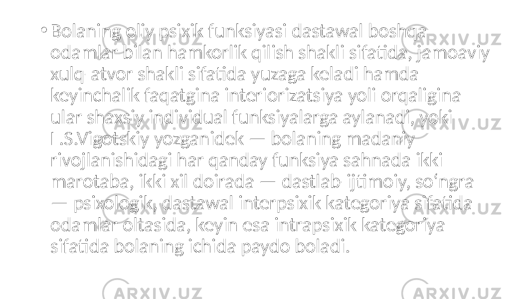 • Bolaning oliy psixik funksiyasi dastawal boshqa odamlar bilan hamkorlik qilish shakli sifatida, jamoaviy xulq-atvor shakli sifatida yuzaga keladi hamda keyinchalik faqatgina interiorizatsiya yoli orqaligina ular shaxsiy individual funksiyalarga aylanadi, yoki L.S.Vigotskiy yozganidek — bolaning madaniy rivojlanishidagi har qanday funksiya sahnada ikki marotaba, ikki xil doirada — dastlab-ijtimoiy, so‘ngra — psixologik, dastawal interpsixik kategoriya sifatida odamlar oltasida, keyin esa intrapsixik kategoriya sifatida bolaning ichida paydo boladi. 