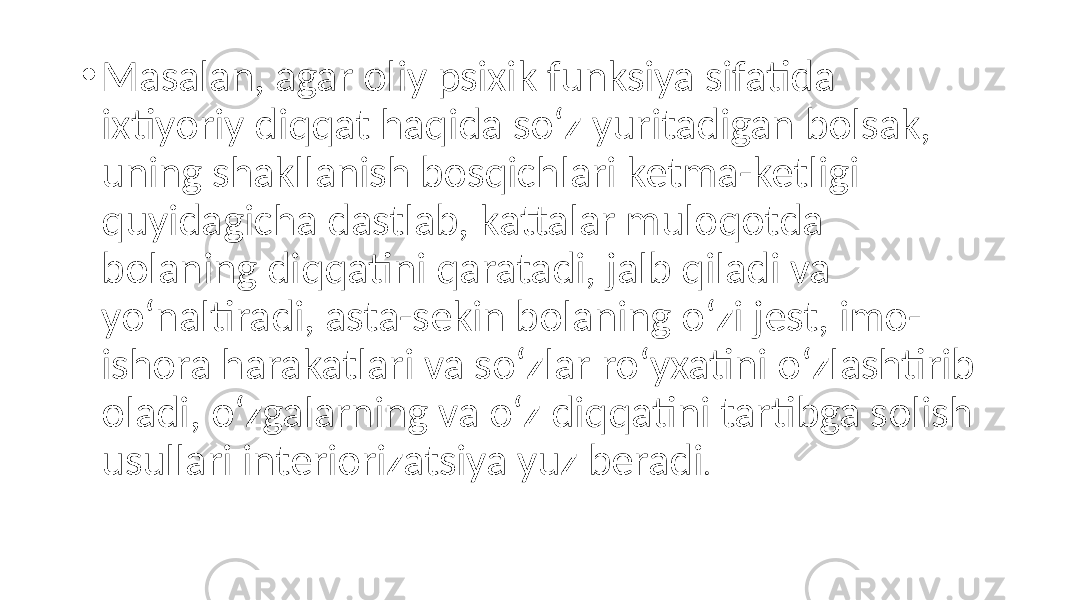 • Masalan, agar oliy psixik funksiya sifatida ixtiyoriy diqqat haqida so‘z yuritadigan bolsak, uning shakllanish bosqichlari ketma-ketligi quyidagicha dastlab, kattalar muloqotda bolaning diqqatini qaratadi, jalb qiladi va yo‘naltiradi, asta-sekin bolaning o‘zi jest, imo- ishora harakatlari va so‘zlar ro‘yxatini o‘zlashtirib oladi, o‘zgalarning va o‘z diqqatini tartibga solish usullari interiorizatsiya yuz beradi . 