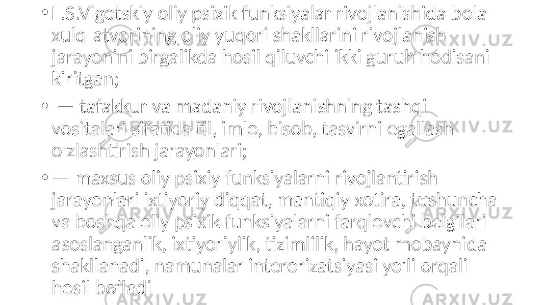 • L.S.Vigotskiy oliy psixik funksiyalar rivojlanishida bola xulq-atvorining oliy yuqori shakllarini rivojlanish jarayonini birgalikda hosil qiluvchi ikki guruh hodisani kiritgan; • — tafakkur va madaniy rivojlanishning tashqi vositalari sifatida til, imlo, bisob, tasvirni egallash o&#39;zlashtirish jarayonlari; • — maxsus oliy psixiy funksiyalarni rivojlantirish jarayonlari ixtiyoriy diqqat, mantiqiy xotira, tushuncha va boshqa oliy psixik funksiyalarni farqlovchi belgilari asoslanganlik, ixtiyoriylik, tizimlilik, hayot mobaynida shakllanadi, namunalar interorizatsiyasi yo&#39;li orqali hosil bo’ladi 