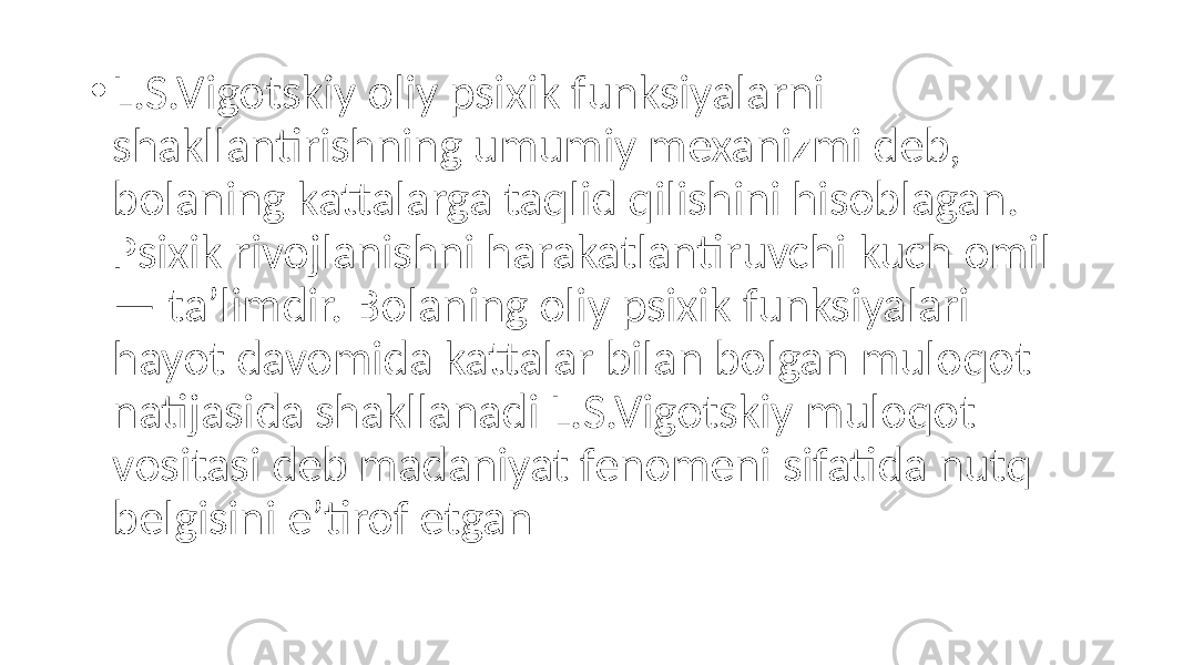 • L.S.Vigotskiy oliy psixik funksiyalarni shakllantirishning umumiy mexanizmi deb, bolaning kattalarga taqlid qilishini hisoblagan. Psixik rivojlanishni harakatlantiruvchi kuch omil — ta’limdir. Bolaning oliy psixik funksiyalari hayot davomida kattalar bilan bolgan muloqot natijasida shakllanadi L.S.Vigotskiy muloqot vositasi deb madaniyat fenomeni sifatida nutq belgisini e’tirof etgan 