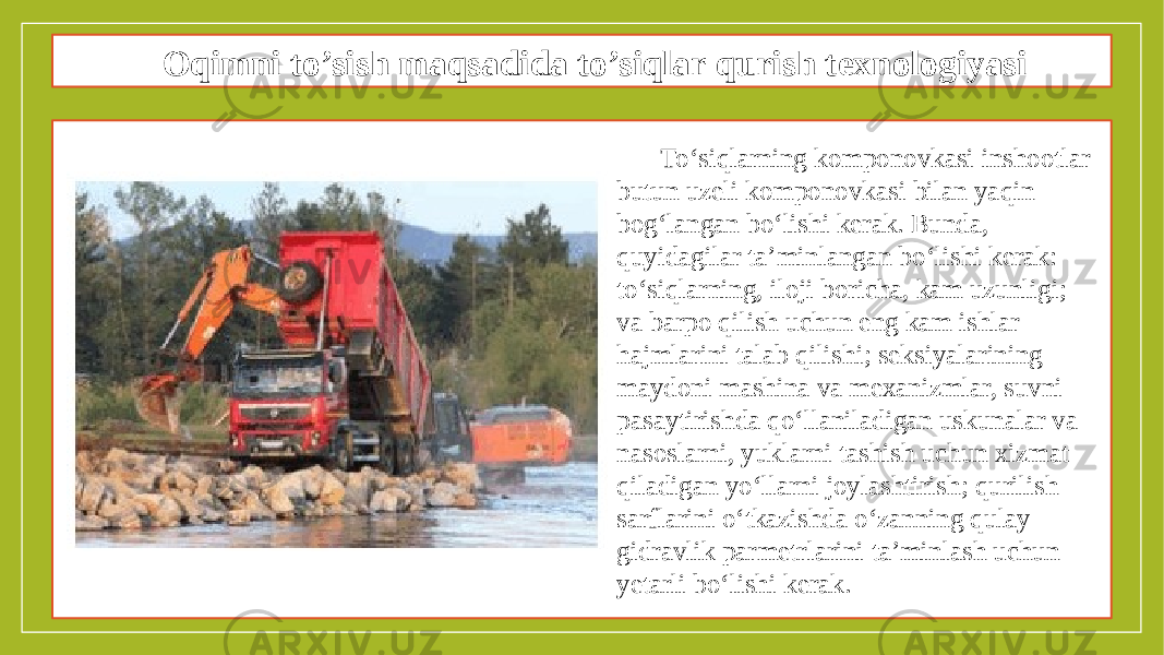 Oqimni to’sish maqsadida to’siqlar qurish texnologiyasi To‘siqlarning komponovkasi inshootlar butun uzeli komponovkasi bilan yaqin bog‘langan bo‘lishi kerak. Bunda, quyidagilar ta’minlangan bo‘lishi kerak: to‘siqlarning, iloji boricha, kam uzunligi; va barpo qilish uchun eng kam ishlar hajmlarini talab qilishi; seksiyalarining maydoni mashina va mexanizmlar, suvni pasaytirishda qo‘llaniladigan uskunalar va nasoslarni, yuklarni tashish uchun xizmat qiladigan yo‘llarni joylashtirish; qurilish sarflarini o‘tkazishda o‘zanning qulay gidravlik parmetrlarini ta’minlash uchun yetarli bo‘lishi kerak. 