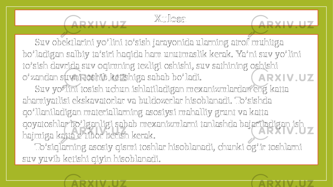 Xulosa Suv obektlarini yo’lini to’sish jarayonida ularning atrof muhitga bo’ladigan salbiy ta’siri haqida ham unutmaslik kerak. Ya’ni suv yo’lini to’sish davrida suv oqimning tezligi oshishi, suv sathining oshishi o’zandan suvni toshib ketishiga sabab bo’ladi. Suv yo’lini tosish uchun ishlatiladigan mexanizmlardan eng katta ahamiyatlisi ekskavatorlar va buldozerlar hisoblanadi. To’sishda qo’llaniladigan materiallarning asosiysi mahalliy grunt va katta qoyatoshlar bo’lganligi sabab mexanizmlarni tanlashda bajariladigan ish hajmiga katta e’tibor berish kerak. To’siqlarning asosiy qismi toshlar hisoblanadi, chunki og’ir toshlarni suv yuvib ketishi qiyin hisoblanadi. 