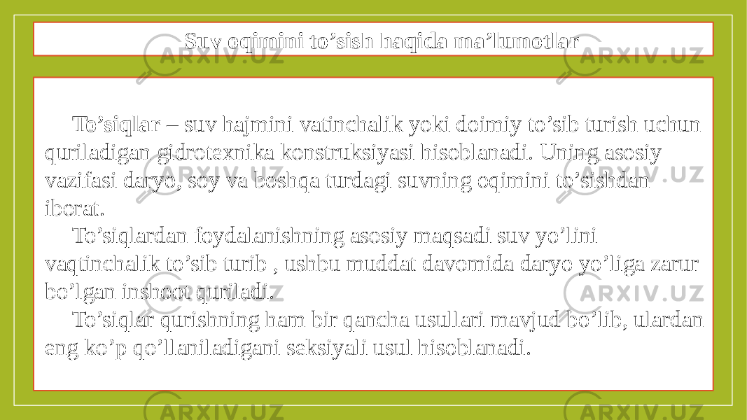 Suv oqimini to’sish haqida ma’lumotlar To’siqlar – suv hajmini vatinchalik yoki doimiy to’sib turish uchun quriladigan gidrotexnika konstruksiyasi hisoblanadi. Uning asosiy vazifasi daryo, soy va boshqa turdagi suvning oqimini to’sishdan iborat. To’siqlardan foydalanishning asosiy maqsadi suv yo’lini vaqtinchalik to’sib turib , ushbu muddat davomida daryo yo’liga zarur bo’lgan inshoot quriladi. To’siqlar qurishning ham bir qancha usullari mavjud bo’lib, ulardan eng ko’p qo’llaniladigani seksiyali usul hisoblanadi. 