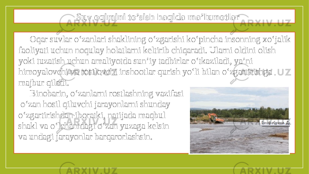 Suv oqimini to’sish haqida ma’lumotlar Oqar suvlar o‘zanlari shaklining o‘zgarishi ko‘pincha insonning xo‘jalik faoliyati uchun noqulay holatlarni keltirib chiqaradi. Ularni oldini olish yoki tuzatish uchun amaliyotda sun’iy tadbirlar o‘tkaziladi, ya’ni himoyalovchi va rostlovchi inshootlar qurish yo‘li bilan o‘zgartirishga majbur qiladi. Binobarin, o‘zanlarni rostlashning vazifasi o‘zan hosil qiluvchi jarayonlarni shunday o‘zgartirishdan iboratki, natijada maqbul shakl va o‘lchamdagi o‘zan yuzaga kelsin va undagi jarayonlar barqarorlashsin. 