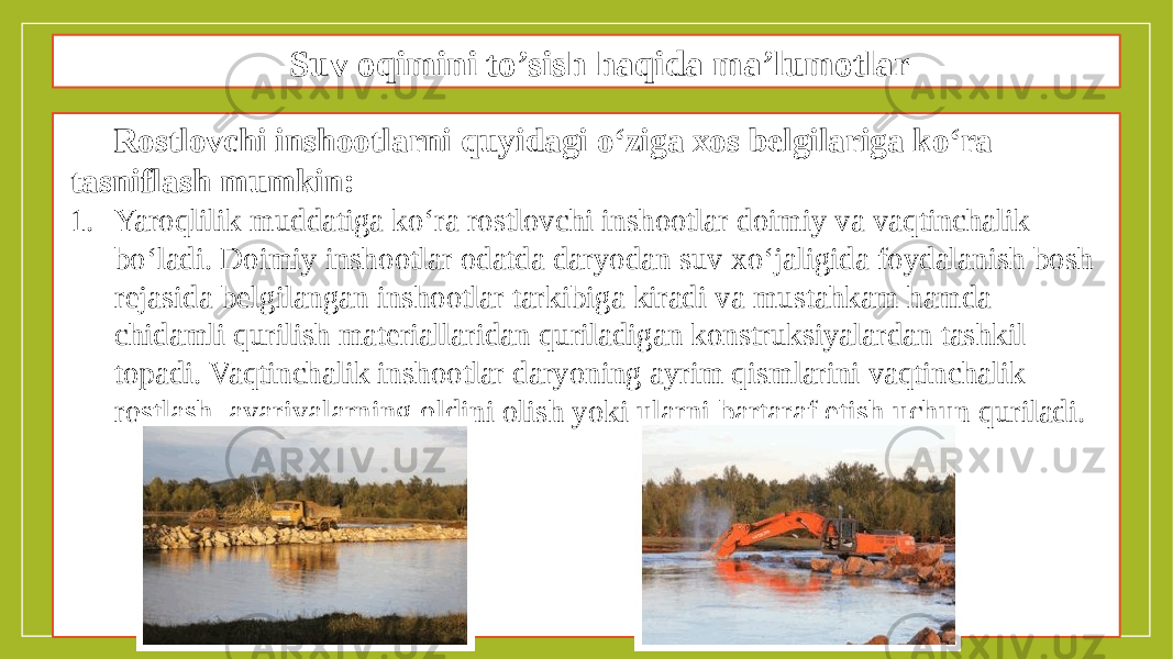 Suv oqimini to’sish haqida ma’lumotlar Rostlovchi inshootlarni quyidagi o‘ziga xos belgilariga ko‘ra tasniflash mumkin: 1. Yaroqlilik muddatiga ko‘ra rostlovchi inshootlar doimiy va vaqtinchalik bo‘ladi. Doimiy inshootlar odatda daryodan suv xo‘jaligida foydalanish bosh rejasida belgilangan inshootlar tarkibiga kiradi va mustahkam hamda chidamli qurilish materiallaridan quriladigan konstruksiyalardan tashkil topadi. Vaqtinchalik inshootlar daryoning ayrim qismlarini vaqtinchalik rostlash, avariyalarning oldini olish yoki ularni bartaraf etish uchun quriladi. 