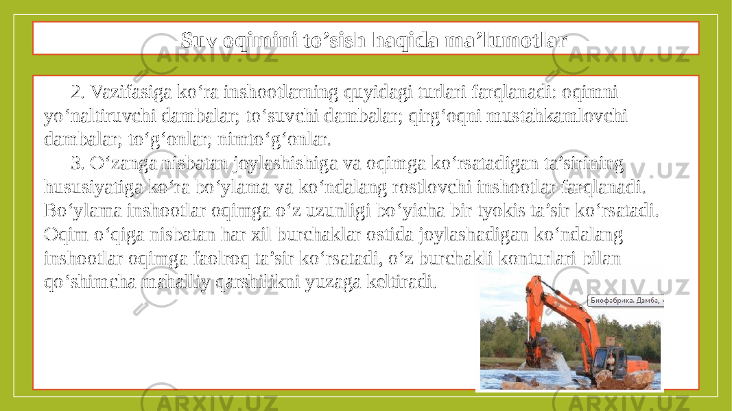 Suv oqimini to’sish haqida ma’lumotlar 2. Vazifasiga ko‘ra inshootlarning quyidagi turlari farqlanadi: oqimni yo‘naltiruvchi dambalar; to‘suvchi dambalar; qirg‘oqni mustahkamlovchi dambalar; to‘g‘onlar; nimto‘g‘onlar. 3. O‘zanga nisbatan joylashishiga va oqimga ko‘rsatadigan ta’sirining hususiyatiga ko‘ra bo‘ylama va ko‘ndalang rostlovchi inshootlar farqlanadi. Bo‘ylama inshootlar oqimga o‘z uzunligi bo‘yicha bir tyokis ta’sir ko‘rsatadi. Oqim o‘qiga nisbatan har xil burchaklar ostida joylashadigan ko‘ndalang inshootlar oqimga faolroq ta’sir ko‘rsatadi, o‘z burchakli konturlari bilan qo‘shimcha mahalliy qarshilikni yuzaga keltiradi. 