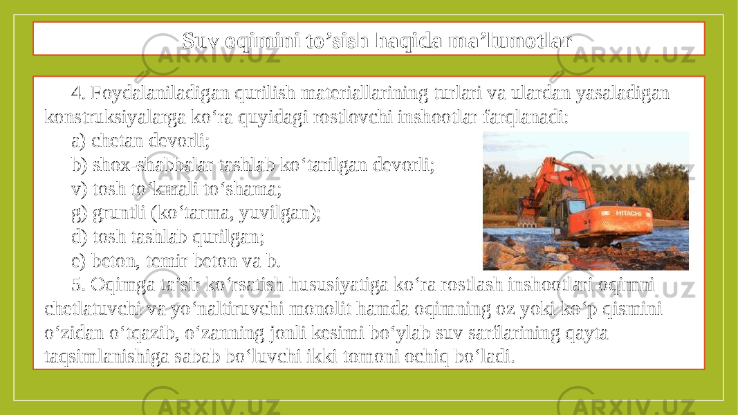 Oqimni to’sish maqsadida to’siqlar qurish texnologiyasi 4. Foydalaniladigan qurilish materiallarining turlari va ulardan yasaladigan konstruksiyalarga ko‘ra quyidagi rostlovchi inshootlar farqlanadi: a) chetan devorli; b) shox-shabbalar tashlab ko‘tarilgan devorli; v) tosh to‘kmali to‘shama; g) gruntli (ko‘tarma, yuvilgan); d) tosh tashlab qurilgan; e) beton, temir beton va b. 5. Oqimga ta’sir ko‘rsatish hususiyatiga ko‘ra rostlash inshootlari oqimni chetlatuvchi va yo‘naltiruvchi monolit hamda oqimning oz yoki ko‘p qismini o‘zidan o‘tqazib, o‘zanning jonli kesimi bo‘ylab suv sarflarining qayta taqsimlanishiga sabab bo‘luvchi ikki tomoni ochiq bo‘ladi. Suv oqimini to’sish haqida ma’lumotlar 