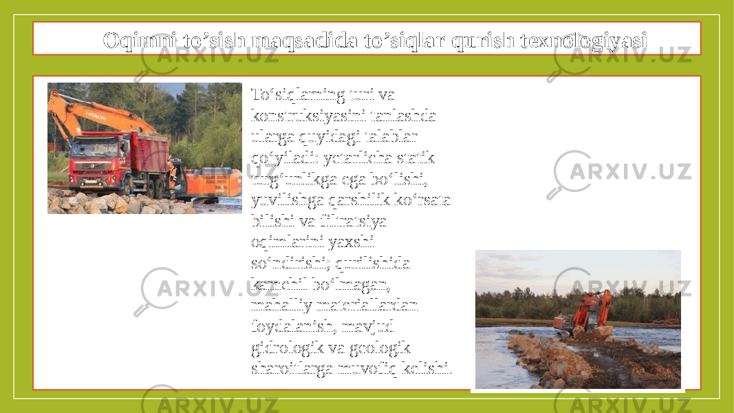 Oqimni to’sish maqsadida to’siqlar qurish texnologiyasi To‘siqlarning turi va konstruksiyasini tanlashda ularga quyidagi talablar qo‘yiladi: yetarlicha statik turg‘unlikga ega bo‘lishi, yuvilishga qarshilik ko‘rsata bilishi va filtratsiya oqimlarini yaxshi so‘ndirishi; qurilishida kamchil bo‘lmagan, mahalliy materiallardan foydalanish, mavjud gidrologik va geologik sharoitlarga muvofiq kelishi. 