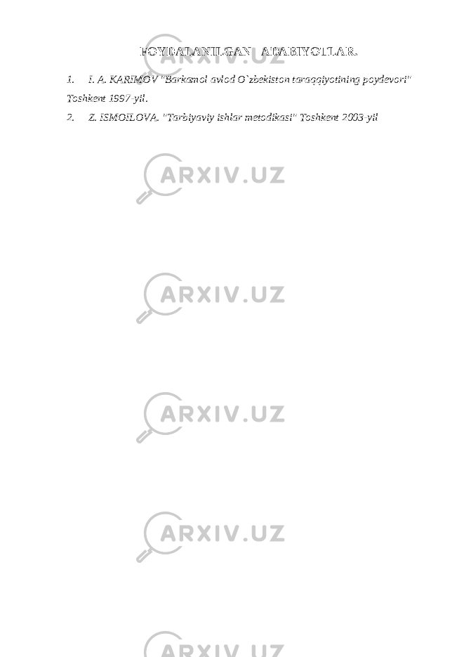 FOYDALANILGAN ADABIYOTLAR. 1. I. A. KARIMOV &#34;Barkamol avlod O`zbekiston taraqqiyotining poydevori&#34; Toshkent 1997-yil. 2. Z. ISMOILOVA. &#34;Tarbiyaviy ishlar metodikasi&#34; Toshkent 2003-yil 