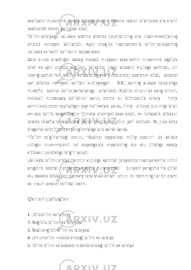 vazifasini mukammal tarzda bajargandagina sistema tashqi ta`sirlarsiz o`z-o`zini boshqarish tomon yo`nalish oladi. Ta`lim-tarbiyaga uzluksiz sistima sifatida qaralishining o`zi insonrarvarlikning amalda namoyon bo`lishidir. Ayni chog`da insonparvarlik ta`lim-tarbiyaning uzluksiz va izchil bo`lishini taqozo etadi. Zero bunda kuzatilgan asosiy maqsad muayyan kasb-korini mukammal egallab olish va ayni choqda sog`lom, barkamol inson shaxsini vujudga keltirish, uni hozirgi zamon fan- texnika va texnologiyasi yutuqlaridan baxraman etish, axborot asri sifatida namoyon bo`lishi kutilayotgan XXI asrning yuksak talablariga muvofiq kadrlar bo`lib yetishishiga erishishdi. Kadrlar chuqur va keng bilimli, malakali mutaxassis bo`lishlari zarur, ammo bu bilimdonlik tarixiy - ilmiy zaminlarda qaror topiladigan boy ma`naviyat axloq, ilmiy - e`tiqod butunligi bilan omuxta bo`lib ketgandagina ijtimoiy ahamiyat kasb etadi, tor iqtisoslik tafakkur tarzida falsafiy tafakkur tarsi tomon rivojlanish uchun yo`l ochiladi. Bu juda katta o`zgarish sifat jihatidan yangilanishga olib kelish kerak. &#34;Ta`lim to`g`risi&#34;dagi qonun, &#34;Kadrlar tayyorlash milliy dasturi&#34;- da ko`zda tutilgan muommolarni hal etayotganda masalaning ana shu jihatiga asosiy e`tiboeni qaratishga to`g`ri keladi. Uzluksiz ta`lim-tarbiya tizimini vujudga keltirish jarayonida insonparvarlik ruhini singdirib boorish natijasida yangicha dunyoqarash dunyoni yangicha his qilish shu asosida tafakkurni doiraviy tarsi shakllanishi uchun bu tizimning har bir qismi va unsuri ravshan bo`lisdi lozim. Qismlari quyidagilar: 1. Oilata`lim va tarbiya 2. Bog`cha ta`limi va tarbiyasi 3. Boshlang`ich ta`lim va tarbiyasi 4. Umumta`lim maktablaridagi ta`lim va tarbiya 5. O`rta ta`lim va kasbkor maktablaridagi ta`lim va tarbiya 