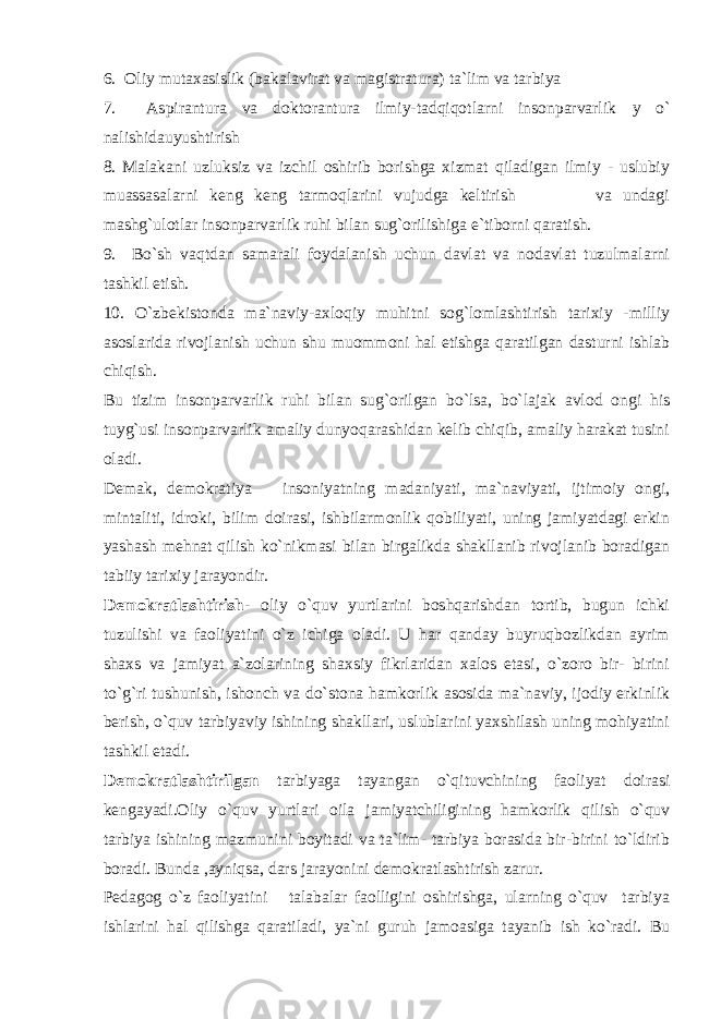 6. Oliy mutaxasislik (bakalavirat va magistratura) ta`lim va tarbiya 7. Aspirantura va doktorantura ilmiy-tadqiqotlarni insonparvarlik у о ` nalishidauyushtirish 8. Malakani uzluksiz va izchil oshirib borishga xizmat qiladigan ilmiy - uslubiy muassasalarni keng keng tarmoqlarini vujudga keltirish va undagi mashg`ulotlar insonparvarlik ruhi bilan sug`orilishiga e`tiborni qaratish. 9. Bo`sh vaqtdan samarali foydalanish uchun davlat va nodavlat tuzulmalarni tashkil etish. 10. O`zbekistonda ma`naviy-axloqiy muhitni sog`lomlashtirish tarixiy -milliy asoslarida rivojlanish uchun shu muommoni hal etishga qaratilgan dasturni ishlab chiqish. Bu tizim insonparvarlik ruhi bilan sug`orilgan bo`lsa, bo`lajak avlod ongi his tuyg`usi insonparvarlik amaliy dunyoqarashidan kelib chiqib, amaliy harakat tusini oladi. Demak, demokratiya insoniyatning madaniyati, ma`naviyati, ijtimoiy ongi, mintaliti, idroki, bilim doirasi, ishbilarmonlik qobiliyati, uning jamiyatdagi erkin yashash mehnat qilish ko`nikmasi bilan birgalikda shakllanib rivojlanib boradigan tabiiy tarixiy jarayondir. Demokratlashtirish- oliy o`quv yurtlarini boshqarishdan tortib, bugun ichki tuzulishi va faoliyatini o`z ichiga oladi. U har qanday buyruqbozlikdan ayrim shaxs va jamiyat a`zolarining shaxsiy fikrlaridan xalos etasi, o`zoro bir- birini to`g`ri tushunish, ishonch va do`stona hamkorlik asosida ma`naviy, ijodiy erkinlik berish, o`quv tarbiyaviy ishining shakllari, uslublarini yaxshilash uning mohiyatini tashkil etadi. Demokratlashtirilgan tarbiyaga tayangan o`qituvchining faoliyat doirasi kengayadi.Oliy o`quv yurtlari oila jamiyatchiligining hamkorlik qilish o`quv tarbiya ishining mazmunini boyitadi va ta`lim- tarbiya borasida bir-birini to`ldirib boradi. Bunda ,ayniqsa, dars jarayonini demokratlashtirish zarur. Pedagog o`z faoliyatini talabalar faolligini oshirishga, ularning o`quv tarbiya ishlarini hal qilishga qaratiladi, ya`ni guruh jamoasiga tayanib ish ko`radi. Bu 