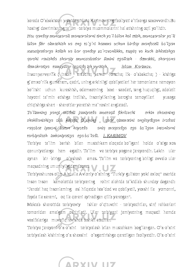 borada O`zbekiston prezidenti LA. Karimovning faoliyati e`tiborga sazovvordir.Bu hozirgi davrimizning ta`lim -tarbiya muommolarini hal etishning oqil yo`lidir. Наг qanday munozarali manzaralarni tinch yo`l bilan hal etish, munozaralar yo`li bilan fikr almashish va eng to`g`ri hamma uchun birday manfaatli bo`lgan xususiyatlarga kelish va bar qanday zo`rovonlikka, tazyiq va kuch ishlatishga qarshi ravishda sharqiy munosabatlar ilmini egallash - demakki, sharqona demokratiya tamoyillar asosida ish yuritish. Islom Karimov. Insonparvarlik ( inson - arabcha; parvar -forscha; lik- o`zbekcha; ) - kishiga g`amxo`rlik gumanzm, qadri, uning erkinligi qobilyatlari har tomonlama namoyon bo`lishi uchun kurashish, odamzotning bazt - saodati, teng huquqligi, adolatli hayotni ta`min etishga intilish, insoniylikning barcgha tamoyillari yuzaga chiqishiga shart - sharoitlar yaratish ma`nosini anglatadi. Ta`limning yangi modeli jamiyatda mustaqil fikrlovchi erkin shaxsning shakllanishiga olib keladi. O`zining qadr qimmatini anglaydigan irodasi raqobat iymoni butun hayotda aniq maqsadga ega bo`lgan insonlarni tarbiyalash imkoniyatiga ega bo`ladi. I. KARIMOV Tarbiya ta`lim berish bilan mustahkam aloqada bo`lgani holda o`ziga xos qonuniyatlarga ham egadir. Ta`lim va tarbiya yagona jarayondir. Lekin ular aynan bir -biriga o`xshash emas. Ta`lim va tarbiyaning birligi avvalo ular maqsadning umumiyligidan iborat. Tarbiyashunos olim Abdulla Avloniy o`zining &#34;Turkiy guliston yoki axloq&#34; asarida inson inson kamolotida tarbiyaning rolini alohida ta`kidlab shunday degandi: &#34;Janobi haq insonlaming asl hilqatda iste`dod va qobilyatli, yaxshi ila yomonni, foyda ila zararni, oq ila qorani ayiradigan qilib yaratgan&#34;. Maktab sharoitida tarbiyaviy ishlar o`qituvchi - tarbiyachilar, sinf rahbarlari tomonidan amalgam oshiriladi. Ular tarbiyani jamiyatning maqsadi hamda vazifalariga muvofiq ravishda tashkil etadilar. Tarbiya jarayoni o`z-o`zini tarbiyalash bilan mustahkam bog`langan. O`z-o`zini tarbiyalash kishining o`z shaxsini o`zgartirishga qaratilgan faoliyatdir. O`z-o`zini 