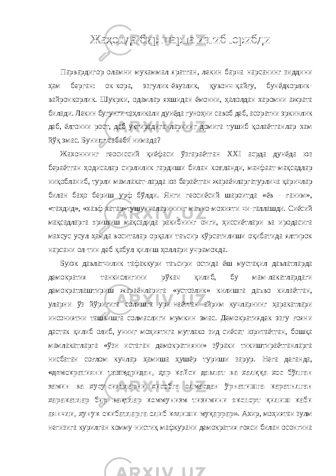 Жаҳонда бир шарпа изгиб юрибди Парвардигор оламни мукаммал яратган, лекин барча нарсанинг зиддини ҳам берган: ок-кора, эзгулик-ёвузлик, қувонч-қайғу, бунёдкорлик- вайронкорлик. Шукрки, одамлар яхшидан ёмонни, ҳалолдан харомни ажрата билади. Лекин бугунги таҳликали дуиёда гуноҳни савоб деб, асоратни эркинлик деб, ёлгонни рост, дсб уктирадиганларнинг домига тушиб қолаётганлар хам йўқ эмас. Бунипг сабаби нимада? Жахоннинг геосиссий қиёфаси ўзгараётган XXI асрда дунёда юз бераётган ҳодисалар сирлилик гардиши билан копланди, манфаат-мақсадлар ниқобланиб, турли мамлакат- ларда юз бераётган жараёнларгатурлича қаричлар билан баҳо бериш урф бўлди. Янги геосиёсий шароитда «ёв - ғаним», «тахдид», «хавф-хатар»тушунчаларининг маъно-мохияти чи- галлашди. Сиёсий мақсадларга э ришиш мақсадида ракибнинг онги, ҳиссиётлари ва иродасига махсус усул ҳамда воситалар орқали таъсир кўрсатилиши оқибатида ялтирок нарсани ол- тин деб қабул қилиш ҳоллари учрамокда. Буюк давлатчилик тафаккури таъсири остида ёш мустақил давлатларда демократия танкислигини рўкач қилиб, бу мам-лакатлардаги демократлаштириш жараёнларига «устозлик» килишга даъво килаётган, уларни ўз йўриғига солишга ури- наёттан айрим кучларнинг ҳаракатлари инсониятни ташвишга солмаслиги мумкин эмас. Демократиядек эзгу ғояни дастак қилиб олиб, унинг моҳиятига мутлако зид сиёсат юритаётган, бошқа мамлакатларга «ўзи истаган демократияни» зўраки тикиштираётганларга нисбатан соғлом кучлар ҳамиша ҳушёр туриши зарур. Нега деганда, «демократияни ташқаридан, ҳар кайси давлат ва халққа хос бўлган замин ва хусу- сиятларни хисобга олмасдан ўрнатишга каратнлган харакатлар бир вақтлар коммунизм тизимини экспорт қилиш каби аянчли, хунук окибатларга олиб келиши муқаррар». Ахир, моҳиятан зулм негизига курилган комму- нистиқ мафкурани демократия ғояси билан осонгина 