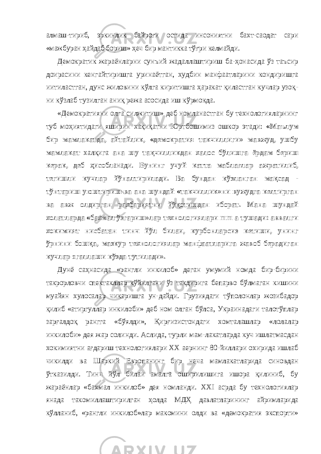 алмаш- тириб, эркинлик байроғи остида инсониятни бахт-саодат сари «мажбуран ҳайдаб бориш» ҳеч бир мантикка тўғри келмайди. Демократик жараёнларни сунъий жадаллаштириш ба-ҳонасида ўз таъсир доирасини кенгайтиришга уринаётган, худбин манфаатларини кондиришга иитиластган, дунс жиловини кўлга киритишга ҳаракат қиластган кучлар узоқ- ни кўзлаб тузилган аниқ режа асосида иш кўрмокда. «Демократияни олға силжитиш» деб номланастган бу технологияларнинг туб моҳиятидаги яширин хақиқатни Юртбошимиз ошкор этади: «Маълум бир мамлакатда, айтайлик, «демократия такчиллиги» мавжуд, ушбу мамлакат халқига ана шу тақчилликдан халос бўлишга ёрдам бериш керак, деб ҳисобл анади. Бунинг учуй катта маблағлар ажратилиб, тегишли кучлар йўналтирилади. Ва бундан кўзланган мақсад - тўнтариш уюштириш ва ана шундай «такчиллик»ни вужудга келтирган ва авж олдирган рахбариятни йўқотишдан иборат. Мана шундай холатларда «бахмал ўзгариш»лар технологиялари mm a тушади: аввалги хокимият нисбатан тинч йўл билаи, курбонларсиз кетиши, унинг ўрнини бошқа, мазкур технологиялар манфаатларига жавоб берадиган кучлар эгаллаши кўзда тутилади». Дунё саҳнасида «рангли инкилоб» деган умумий номда бир-бирини такрорловчи спектакллар кўйилгани ўз такдирига бепарво бўлмаган кишини муайян хулосалар чикаришга ун- дайди. Грузиядаги тўполонлар жозибадор қилиб «атиргуллар инкилоби» деб ном олган бўлса, Украинадаги талотўплар зарғалдоқ рангга «бўялди», Қирғизистондаги хомталашлар «лолалар инкилоби» дея жар солинди. Аслида, турли мам- лакатларда куч ишлатмасдан хокимиятни ағдариш техноло гиялари XX аернинг 80-йиллари охирида ишлаб чикилди ва Шаркий Европанинг бир неча мамлакатларида синовдан ўтказилди. Тинч йўл билаи амалга оширилишига ишора қилиниб, бу жараёнлар «бахмал инкилоб» дея номланди. XXI асрда бу технологиялар янада такомиллаштирилган ҳолда МДҲ давлатларининг айримларида кўлланиб, «рангли инкилоб»лар макомини олди ва «демократия экспорти» 