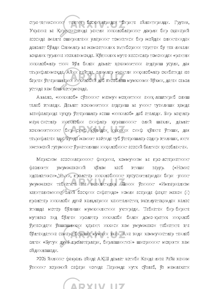 стра- тегиясининг тактик боскичларидан бирига айлантирилди. Грузия, Украина ва Қирғизистонда рангли инкилобларнинг деярли бир сценарий асосида амалга оширилгани уларнинг томизгиси бир жойдан олинганидан далолат бўлди Олимлар ва жамоатчилик эътиборини тортган бу тах-ликали воқелик турлича изохланмокда. Кўпчилик мута- хассислар томонидан «рангли инкилоб»лар тинч йўл билан давлат ҳокимиятини ағдариш усули, дея таърифланмоқда. Айни пайтда, олимлар «рангли инқилоб»лар окибатида юз берган ўзгаришларни инкилобий деб хисоблаш мумкинми- йўкми, деган савол устида хам бош котирмокда. Аввало, «инкилоб» сўзининг мазмун-моҳиятини аниқ-лаштириб олиш талаб этилади. Давлат хокимиятиии ағда риш ва унинг тузилиши ҳамда вазифаларида чуқур ўзга ришлар ясаш «инкилоб» деб аталади. Бир вақтлар марк-систлар инкилобни синфлар курашининг олий шакли, давлат хокимиятининг бир синф кўлидан иккинчи синф қўлига ўтиши, дея таърифлаган эди. Бунда жамият хаётида туб ўзгаришлар содир этилиши, янги ижтимоий гузумнинг ўрнатилиши инқилобиинг асосий белгиси ҳисобланган. Марксизм асосчиларининг фикрича, коммунизм ва про- лстариатнинг фаолияти умумжахоний кўлам касб этиши зарур. («Нсмис идсологияси»,) Яъни, пролстар инкилобининг хусусиятларидаи бири - унинг умумжахон табиатига эга эканлигидир. Ленин ўзининг «Империализм капитализмнинг олий босқичи сифатида» номли асарида фақат жахон (!) пролстар инкилоби дунё халқларини каииталистиқ эксплуатациядан халос этишда мотор бўлиши мумкинлигини уктиради. Табиатан бир- бирига мутлако зид бўлган иролетар инкилоби билан дсмо-кратик инқилоб ўртасидаги ўхшашликни қаранг: иккиси хам умумжахон табиатига эга бўлгандагина самара бсриши мумкин экан. Ана эиди коммунистлар танлаб олган «Бутун дунё пролетарлари, бирлашингиз!» шиорининг моҳияти хам ойдинлашади. 2005 йилнинг февраль ойида АҚШ давлат котиби Конда- лиза Райе хоним ўзининг хорижий сафари чоғида Парижда нутк сўзлаб, ўз мамлакати 