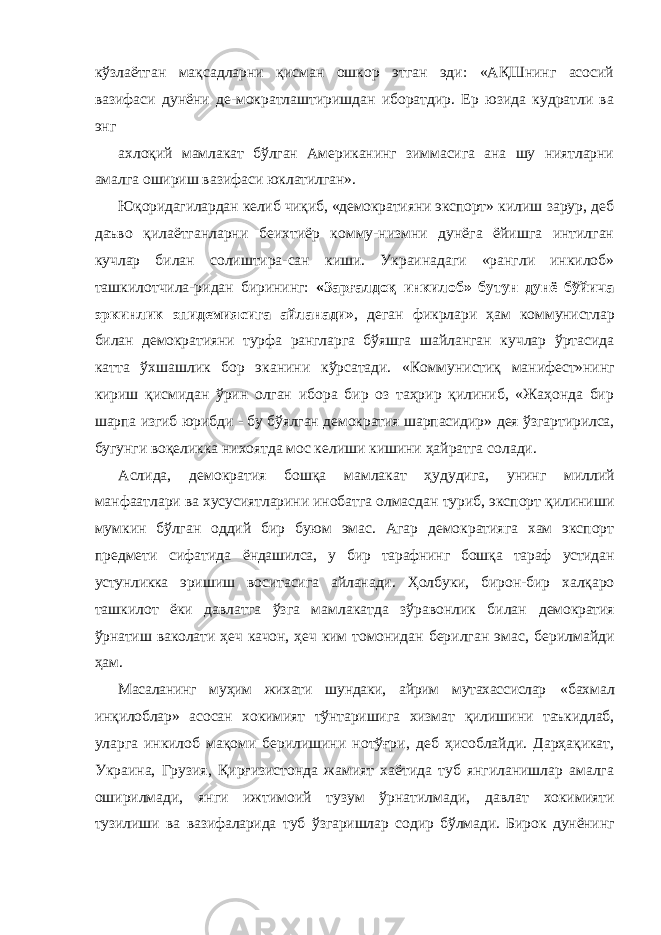 кўзлаётган мақсадларни қисман ошкор этган эди: «АҚШнинг асосий вазифаси дунёни де-мократлаштиришдан иборатдир. Ер юзида кудратли ва энг ахлоқий мамлакат бўлган Американинг зиммасига ана шу ниятларни амалга ошириш вазифаси юклатилган». Юқоридагилардан келиб чиқиб, «демократияни экспорт» килиш зарур, деб даъво қилаётганларни беихтиёр комму-низмни дунёга ёйишга интилган кучлар билан солиштира-сан киши. Украинадаги «рангли инкилоб» ташкилотчила-ридан бирининг: «Зарғалдоқ инкилоб» бутун дунё бўйича эркинлик эпидемиясига айланади» , деган фикрлари ҳам коммунистлар билан демократияни турфа рангларга бўяшга шайланган кучлар ўртасида катта ўхшашлик бор эканини кўрсатади. «Коммунистиқ манифест»нинг кириш қисмидан ўрин олган ибора бир оз таҳрир қилиниб, «Жаҳонда бир шарпа изгиб юрибди - бу бўялган демократия шарпасидир» дея ўзгартирилса, бугунги воқеликка нихоятда мос келиши кишини ҳайратга солади. Аслида, демократия бошқа мамлакат ҳудудига, унинг миллий манфаатлари ва хусусиятларини инобатга олмасдан туриб, экспорт қилиниши мумкин бўлган оддий бир буюм эмас. Агар демократияга хам экспорт предмети сифатида ёндашилса, у бир тарафнинг бошқа тараф устидан устунликка эришиш воситасига айланади. Ҳолбуки, бирон-бир халқаро ташкилот ёки давлатга ўзга мамлакатда зўравонлик билан демократия ўрнатиш ваколати ҳеч качон, ҳеч ким томонидан берилган эмас, берилмайди ҳам. Масаланинг муҳим жихати шундаки, айрим мутахассислар «бахмал инқилоблар» асосан хокимият тўнтаришига хизмат қилишини таъкидлаб, уларга инкилоб мақоми берилишини нотўғри, деб ҳисоблайди. Дарҳақикат, Украина, Грузия, Қирғизистонда жамият хаётида туб янгиланишлар амалга оширилмади, янги ижтимоий тузум ўрнатилмади, давлат хокимияти тузилиши ва вазифаларида туб ўзгаришлар содир бўлмади. Бирок дунёнинг 