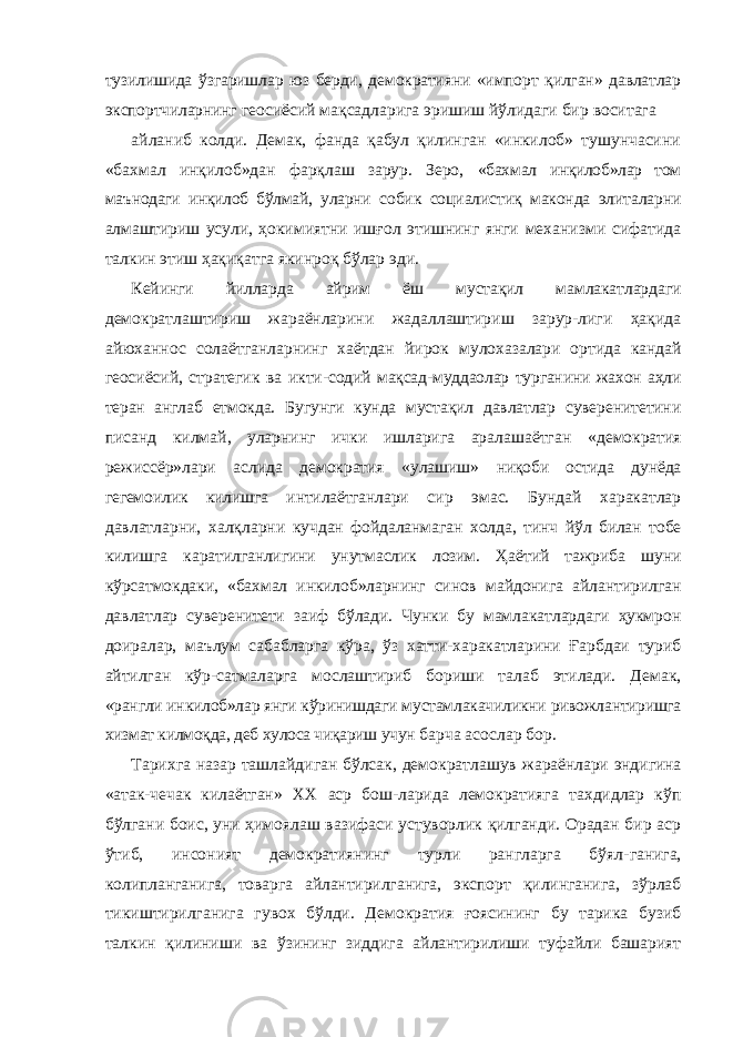 тузилишида ўзгаришлар юз берди, демократияни «импорт қилган» давлатлар экспортчиларнинг геосиёсий мақсадларига эришиш йўлидаги бир воситага айланиб колди. Демак, фанда қабул қилинган «инкилоб» тушунчасини «бахмал инқилоб»дан фарқлаш зарур. Зеро, «бахмал инқилоб»лар том маънодаги инқилоб бўлмай, уларни собик социалистиқ маконда элиталарни алмаштириш усули, ҳокимиятни ишғол этишнинг янги механизми сифатида талкин этиш ҳақиқатга якинроқ бўлар эди. Кейинги йилларда айрим ёш мустақил мамлакатлардаги демократлаштириш жараёнларини жадаллаштириш зарур-лиги ҳақида айюханнос солаётганларнинг хаётдан йирок мулохазалари ортида кандай геосиёсий, стратегик ва икти- содий мақсад-муддаолар турганини жахон аҳли теран англаб етмокда. Бугунги кунда мустақил давлатлар суверенитетини писанд килмай, уларнинг ички ишларига аралашаётган «демократия режиссёр»лари аслида демократия «улашиш» ниқоби остида дунёда гегемоилик килишга интилаётганлари сир эмас. Бундай харакатлар давлатларни, халқларни кучдан фойдаланмаган холда, тинч йўл билан тобе килишга каратилганлигини унутмаслик лозим. Ҳаётий тажриба шуни кўрсатмокдаки, «бахмал инкилоб»ларнинг синов майдонига айлантирилган давлатлар суверенитети заиф бўлади. Чунки бу мамлакатлардаги ҳукмрон доиралар, маълум сабабларга кўра, ўз хатти-харакатларини Ғарбдаи туриб айтилган кўр- сатмаларга мослаштириб бориши талаб этилади. Демак, «рангли инкилоб»лар янги кўринишдаги мустамлакачиликни ривожлантиришга хизмат килмоқда, деб хулоса чиқариш учун барча асослар бор. Тарихга назар ташлайдиган бўлсак, демократлашув жараёнлари эндигина «атак-чечак килаётган» XX аср бош- ларида лемократияга тахдидлар кўп бўлгани боис, уни ҳимоялаш вазифаси устуворлик қилганди. Орадан бир аср ўтиб, инсоният демократиянинг турли рангларга бўял- ганига, колипланганига, товарга айлантирилганига, экспорт қилинганига, зўрлаб тикиштирилганига гувох бўлди. Де мократия ғоясининг бу тарика бузиб талкин қилиниши ва ўзининг зиддига айлантирилиши туфайли башарият 