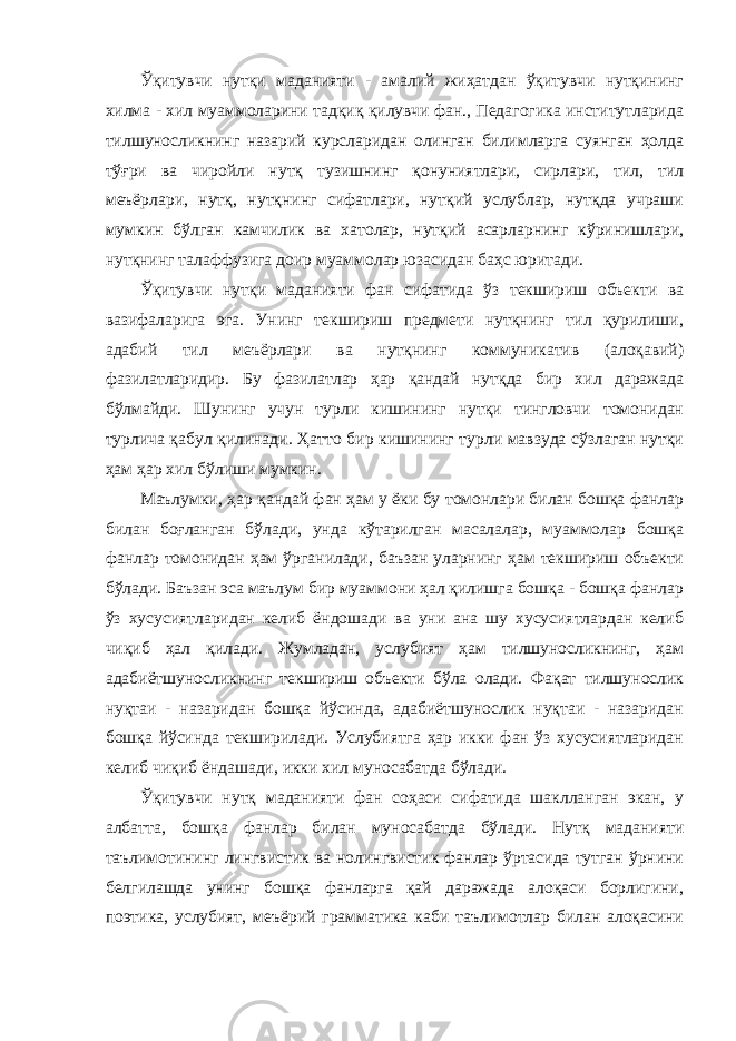 Ўқитувчи нутқи маданияти - амалий жиҳатдан ўқитувчи нутқининг хилма - хил муаммоларини тадқиқ қилувчи фан., Педагогика институтларида тилшуносликнинг назарий курсларидан олинган билимларга суянган ҳолда тўғри ва чиройли нутқ тузишнинг қонуниятлари, сирлари, тил, тил меъёрлари, нутқ, нутқнинг сифатлари, нутқий услублар, нутқда учраши мумкин бўлган камчилик ва хатолар, нутқий асарларнинг кўринишлари, нутқнинг талаффузига доир муаммолар юзасидан баҳс юритади. Ўқитувчи нутқи маданияти фан сифатида ўз текшириш объекти ва вазифаларига эга. Унинг текшириш предмети нутқнинг тил қурилиши, адабий тил меъёрлари ва нутқнинг коммуникатив (алоқавий) фазилатларидир. Бу фазилатлар ҳар қандай нутқда бир хил даражада бўлмайди. Шунинг учун турли кишининг нутқи тингловчи томонидан турлича қабул қилинади. Ҳатто бир кишининг турли мавзуда сўзлаган нутқи ҳам ҳар хил бўлиши мумкин. Маълумки, ҳар қандай фан ҳам у ёки бу томонлари билан бошқа фанлар билан боғланган бўлади, унда кўтарилган масалалар, муаммолар бошқа фанлар томонидан ҳам ўрганилади, баъзан уларнинг ҳам текшириш объекти бўлади. Баъзан эса маълум бир муаммони ҳал қилишга бошқа - бошқа фанлар ўз хусусиятларидан келиб ёндошади ва уни ана шу хусусиятлардан келиб чиқиб ҳал қилади. Жумладан, услубият ҳам тилшуносликнинг, ҳам адабиётшуносликнинг текшириш объекти бўла олади. Фақат тилшунослик нуқтаи - назаридан бошқа йўсинда, адабиётшунослик нуқтаи - назаридан бошқа йўсинда текширилади. Услубиятга ҳар икки фан ўз хусусиятларидан келиб чиқиб ёндашади, икки хил муносабатда бўлади. Ўқитувчи нутқ маданияти фан соҳаси сифатида шаклланган экан, у албатта, бошқа фанлар билан муносабатда бўлади. Нутқ маданияти таълимотининг лингвистик ва нолингвистик фанлар ўртасида тутган ўрнини белгилашда унинг бошқа фанларга қай даражада алоқаси борлигини, поэтика, услубият, меъёрий грамматика каби таълимотлар билан алоқасини 