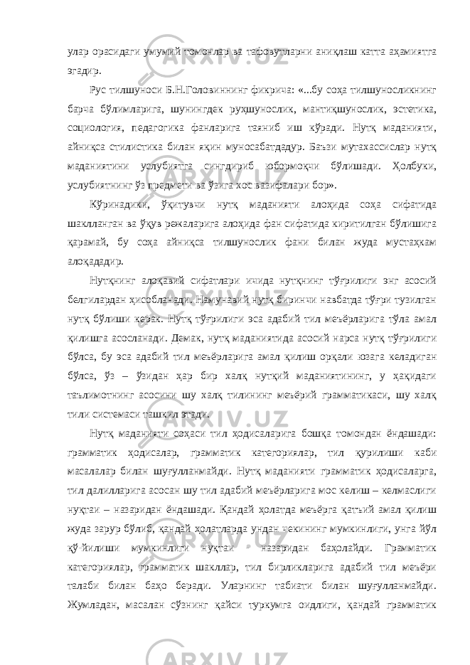 улар орасидаги умумий томонлар ва тафовутларни аниқлаш катта аҳамиятга эгадир. Рус тилшуноси Б.Н.Головиннинг фикрича: «...бу соҳа тилшуносликнинг барча бўлимларига, шунингдек руҳшунослик, мантиқшунослик, эстетика, социология, педагогика фанларига таяниб иш кўради. Нутқ маданияти, айниқса стилистика билан яқин муносабатдадур. Баъзи мутахассислар нутқ маданиятини услубиятга сингдириб юбормоқчи бўлишади. Ҳолбуки, услубиятнинг ўз предмети ва ўзига хос вазифалари бор». Кўринадики, ўқитувчи нутқ маданияти алоҳида соҳа сифатида шаклланган ва ўқув режаларига алоҳида фан сифатида киритилган бўлишига қарамай, бу соҳа айниқса тилшунослик фани билан жуда мустаҳкам алоқададир. Нутқнинг алоқавий сифатлари ичида нутқнинг тўғрилиги энг асосий белгилардан ҳисобланади. Намунавий нутқ биринчи навбатда тўғри тузилган нутқ бўлиши керак. Нутқ тўғрилиги эса адабий тил меъёрларига тўла амал қилишга асосланади. Демак, нутқ маданиятида асосий нарса нутқ тўғрилиги бўлса, бу эса адабий тил меъёрларига амал қилиш орқали юзага келадиган бўлса, ўз – ўзидан ҳар бир халқ нутқий маданиятининг, у ҳақидаги таълимотнинг асосини шу халқ тилининг меъёрий грамматикаси, шу халқ тили системаси ташкил этади. Нутқ маданияти соҳаси тил ҳодисаларига бошқа томондан ёндашади: грамматик ҳодисалар, грамматик категориялар, тил қурилиши каби масалалар билан шуғулланмайди. Нутқ маданияти грамматик ҳодисаларга, тил далилларига асосан шу тил адабий меъёрларига мос келиш – келмаслиги нуқтаи – назаридан ёндашади. Қандай ҳолатда меъёрга қатъий амал қилиш жуда зарур бўлиб, қандай ҳолатларда ундан чекининг мумкинлиги, унга йўл қў-йилиши мумкинлиги нуқтаи - назаридан баҳолайди. Грамматик категориялар, грамматик шакллар, тил бирликларига адабий тил меъёри талаби билан баҳо беради. Уларнинг табиати билан шуғулланмайди. Жумладан, масалан сўзнинг қайси туркумга оидлиги, қандай грамматик 