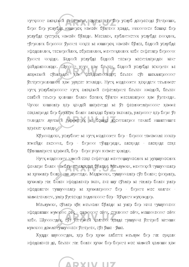 нутқнинг алоқавий сифатлари, одатда ҳар бир услуб доирасида ўзгариши, бири бир услубда яхшироқ намоён бўлгани ҳолда, иккинчиси бошқа бир услубда сустроқ намоён бўлади. Масалан, публитистик услубда аниқлик, тўғрилик биринчи ўринга чиқса ва яхшироқ намоён бўлса, бадиий услубда ифодалилик, тасвирийлик, образлилик, мантиқлилик каби сифатлар биринчи ўринга чиқади. Бадиий услубда бадиий тасвир воситаларидан кенг фойдаланилади. Шунинг учун ҳам баъзан, бадиий услубда эскирган ва лаҳжавий сўзлардан ҳам фойдаланилади, баъзан сўз шаклларининг ўзгартирилишига ҳам руҳсат этилади. Нутқ маданияти ҳақидаги таълимот нутқ услубларининг нутқ алоқавий сифатларига баъзан ижодий, баъзан салбий таъсир қилиши билан боғлиқ бўлган масалаларни ҳам ўрганади. Чунки кишилар ҳар қандай шароитда ва ўз фаолиятларининг ҳамма соҳаларида бир-бирлари билан алоқада булар эканлар, уларнинг ҳар бири ўз тилидаги луғавий грамматик ва бошқа воситаларни танлаб ишлатишга ҳаракат қилади. Кўринадики, услубият ва нутқ маданияти бир - бирини тамомила инкор этмайди аксинча, бир - бирини тўлдиради, алоҳида - алоҳида соҳа бўлишларига қарамай, бир - бири учун хизмат қилади. Нутқ маданияти илмий соҳа сифатида мантиқшунослик ва руҳшунослик фанлари билан чамбарчас алоқада бўлади. Маълумки, мантиқий тушунчалар ва ҳукмлар билан иш юритади. Мадомики, тушунчалар сўз билан; фикрлар, ҳукмлар гап билан ифодаланар экан, ана шу сўзлар ва гаплар билан улар ифодалаган тушунчалар ва ҳукмларнинг бир - бирига мос келган - келмаганлиги, улар ўртасида зидликнинг бор - йўқлиги муҳимдир. Маълумки, сўзлар кўп маъноли бўлади ва улар бир неча тушунчани ифодалаши мумкин: оёқ - одамнинг оёғи, стулнинг оёғи, машинанинг оёғи каби. Шунингдек, сўз ўзгармай қолгани ҳолда тушунча ўзгариб кетиши мумкин: домла тушунчаси ўзгарган, сўз ўша - ўша. Худди шунингдек, ҳар бир ҳукм албатта маълум бир гап орқали ифодаланса-да, баъзан гап билан ҳукм бир-бирига мос келмай қолиши ҳам 