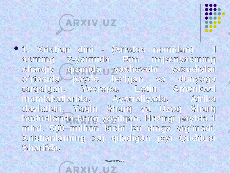  1. Xristian dini - (Xristos nomidan) – I asrning 2-yarmida Rim imperiyasining sharqiy qismida yashovchi yaxudiylar o’rtasida paydo bo’lgan va dunyo g a tarqalgan. Ye vropa, Lotin Amerikasi mamlakatlarida, Avstraliyada, Afrika davlatlari, Yaqin Sharq va Uzoq Sharq h ududlarida keng yoyilgan. Hozirgi paytda 1 mlrd. 500 million kishi bu dinga sig’inadi. Xristianlarning xaj qiladigan joyi Quddusi Sharifda. www.arxiv.uz 