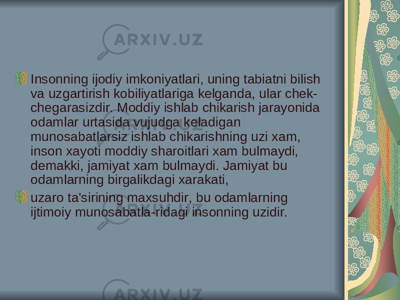 Insonning ijodiy imkoniyatlari, uning tabiatni bilish va uzgartirish kobiliyatlariga kelganda, ular chek- chegarasizdir. Moddiy ishlab chikarish jarayonida odamlar urtasida vujudga keladigan munosabatlarsiz ishlab chikarishning uzi xam, inson xayoti moddiy sharoitlari xam bulmaydi, demakki, jamiyat xam bulmaydi. Jamiyat bu odamlarning birgalikdagi xarakati, uzaro ta&#39;sirining maxsuhdir, bu odamlarning ijtimoiy munosabatla-ridagi insonning uzidir. 