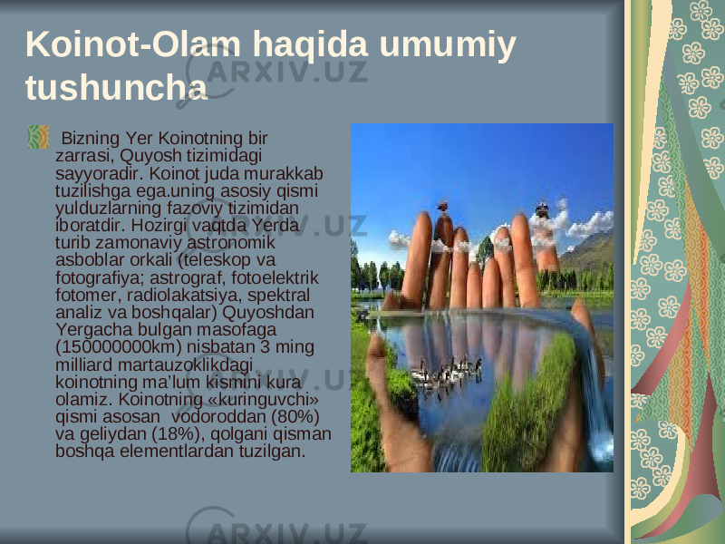 Koinot-Olam haqida umumiy tushuncha Bizning Yer Koinotning bir zarrasi, Quyosh tizimidagi sayyoradir. Koinot juda murakkab tuzilishga ega.uning asosiy qismi yulduzlarning fazoviy tizimidan iboratdir. Hozirgi vaqtda Yerda turib zamonaviy astronomik asboblar orkali (teleskop va fotografiya; astrograf, fotoelektrik fotomer, radiolakatsiya, spektral analiz va boshqalar) Quyoshdan Yergacha bulgan masofaga (150000000km) nisbatan 3 ming milliard martauzoklikdagi koinotning ma’lum kismini kura olamiz. Koinotning «kuringuvchi» qismi asosan vodoroddan (80%) va geliydan (18%), qolgani qisman boshqa elementlardan tuzilgan. 