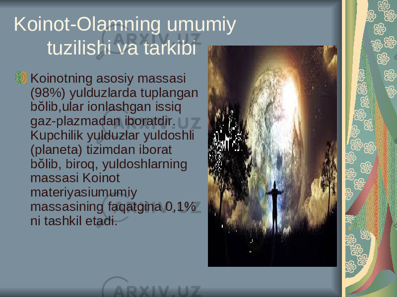 Koinot-Olamning umumiy tuzilishi va tarkibi Koinotning asosiy massasi (98%) yulduzlarda tuplangan bŏlib,ular ionlashgan issiq gaz-plazmadan iboratdir. Kupchilik yulduzlar yuldoshli (planeta) tizimdan iborat bŏlib, biroq, yuldoshlarning massasi Koinot materiyasiumumiy massasining faqatgina 0,1% ni tashkil etadi. 