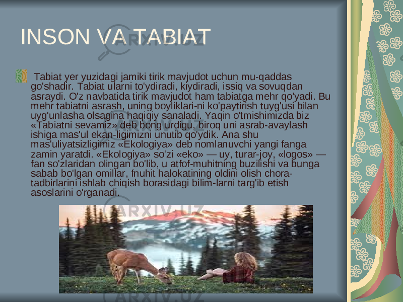  INSON VA TABIAT Tabiat yer yuzidagi jamiki tirik mavjudot uchun mu-qaddas go&#39;shadir. Tabiat ularni to&#39;ydiradi, kiydiradi, issiq va sovuqdan asraydi. O&#39;z navbatida tirik mavjudot ham tabiatga mehr qo&#39;yadi. Bu mehr tabiatni asrash, uning boyliklari-ni ko&#39;paytirish tuyg&#39;usi bilan uyg&#39;unlasha olsagina haqiqiy sanaladi. Yaqin o&#39;tmishimizda biz «Tabiatni sevamiz» deb bong urdigu, biroq uni asrab-avaylash ishiga mas&#39;ul ekan-ligimizni unutib qo&#39;ydik. Ana shu mas&#39;uliyatsizligimiz «Ekologiya» deb nomlanuvchi yangi fanga zamin yaratdi. «Ekologiya» so&#39;zi «eko» — uy, turar-joy, «logos» — fan so&#39;zlaridan olingan bo&#39;lib, u atfof-muhitning buzilishi va bunga sabab bo&#39;lgan omillar, fnuhit halokatining oldini olish chora- tadbirlarini ishlab chiqish borasidagi bilim-larni targ&#39;ib etish asoslarini o&#39;rganadi. 