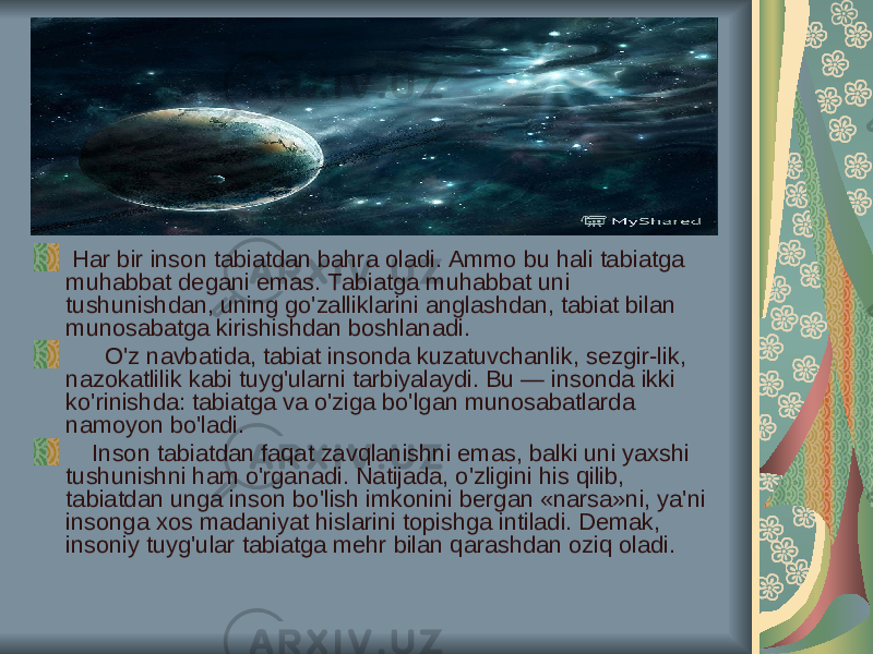  Har bir inson tabiatdan bahra oladi. Ammo bu hali tabiatga muhabbat degani emas. Tabiatga muhabbat uni tushunishdan, uning go&#39;zalliklarini anglashdan, tabiat bilan munosabatga kirishishdan boshlanadi. O&#39;z navbatida, tabiat insonda kuzatuvchanlik, sezgir-lik, nazokatlilik kabi tuyg&#39;ularni tarbiyalaydi. Bu — insonda ikki ko&#39;rinishda: tabiatga va o&#39;ziga bo&#39;lgan munosabatlarda namoyon bo&#39;ladi. Inson tabiatdan faqat zavqlanishni emas, balki uni yaxshi tushunishni ham o&#39;rganadi. Natijada, o&#39;zligini his qilib, tabiatdan unga inson bo&#39;lish imkonini bergan «narsa»ni, ya&#39;ni insonga xos madaniyat hislarini topishga intiladi. Demak, insoniy tuyg&#39;ular tabiatga mehr bilan qarashdan oziq oladi. 