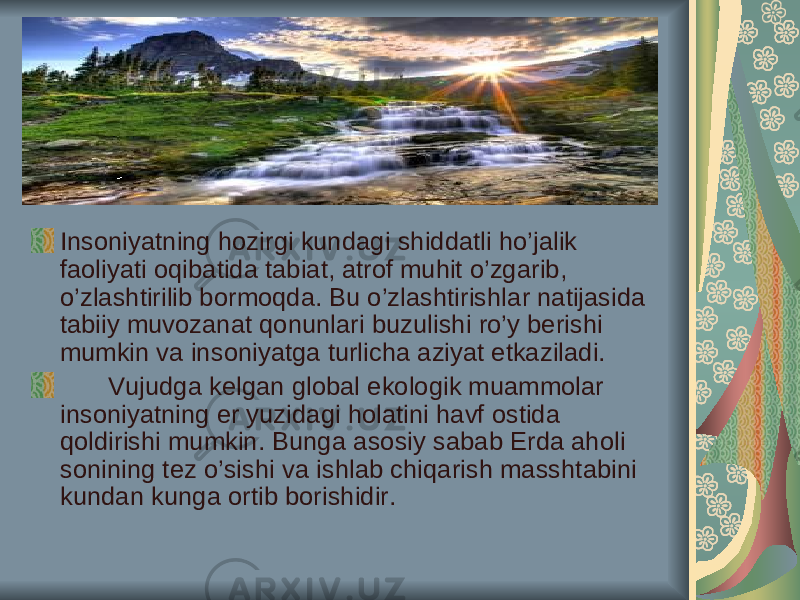 Ins о niyatning h о zirgi kund а gi shidd а tli ho’j а lik f ао liyati о qib а tid а t а bi а t, а tr о f muhit o’zg а rib, o’zl а shtirilib b о rm о qd а . Bu o’zl а shtirishl а r n а tij а sid а t а biiy muv о z а n а t q о nunl а ri buzulishi ro’y b е rishi mumkin v а ins о niyatg а turlich а а ziyat е tk а zil а di. Vujudg а k е lg а n gl о b а l ek о l о gik mu а mm о l а r ins о niyatning е r yuzid а gi h о l а tini h а vf о stid а q о ldirishi mumkin. Bung а а s о siy s а b а b Е rd а а h о li s о nining t е z o’sishi v а ishl а b chiq а rish m а ssht а bini kund а n kung а о rtib b о rishidir. 